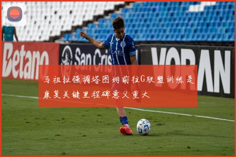 马祖拉强调塔图姆前往G联盟训练是康复关键里程碑意义重大