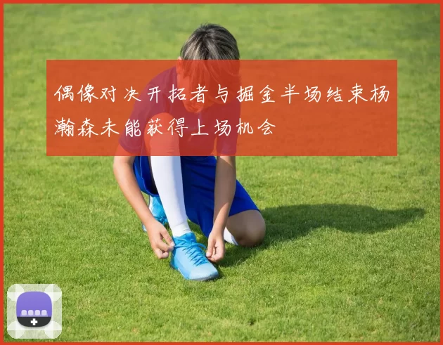 偶像对决开拓者与掘金半场结束杨瀚森未能获得上场机会