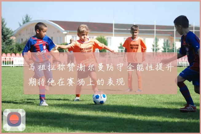 马祖拉称赞谢尔曼防守全能性提升期待他在赛场上的表现