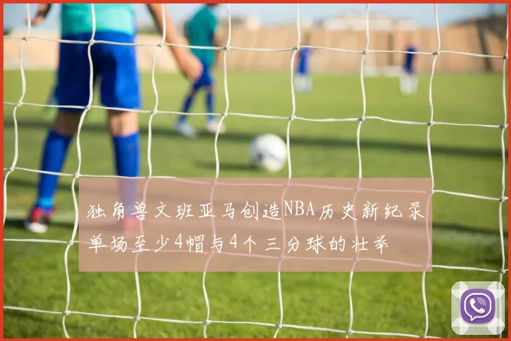 独角兽文班亚马创造NBA历史新纪录单场至少4帽与4个三分球的壮举