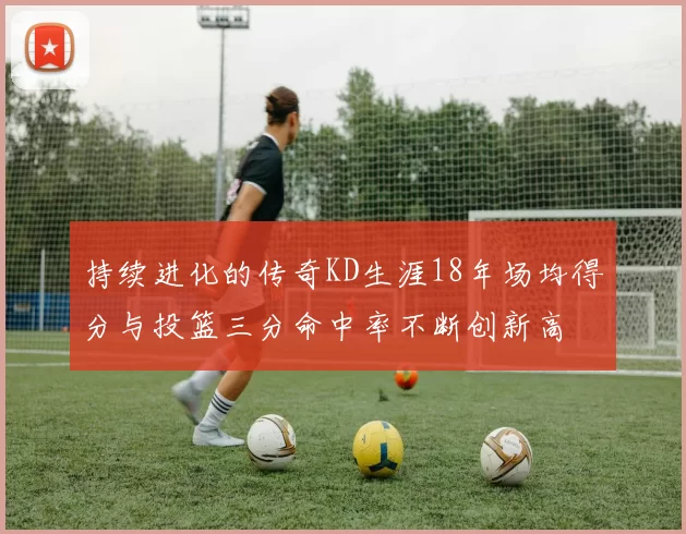 持续进化的传奇KD生涯18年场均得分与投篮三分命中率不断创新高