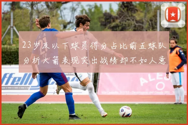 23岁及以下球员得分占比前五球队分析火箭表现突出战绩却不如人意
