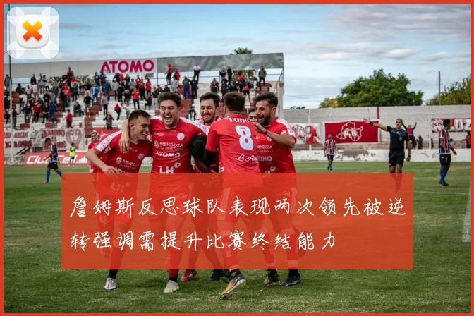詹姆斯反思球队表现两次领先被逆转强调需提升比赛终结能力