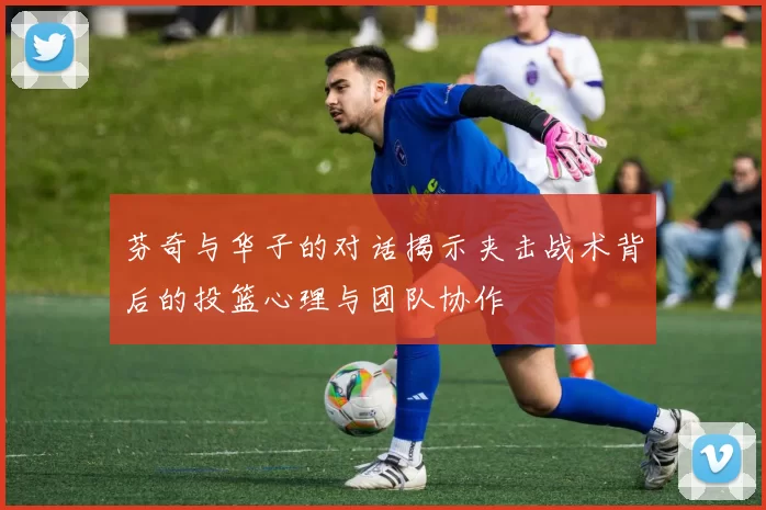 芬奇与华子的对话揭示夹击战术背后的投篮心理与团队协作