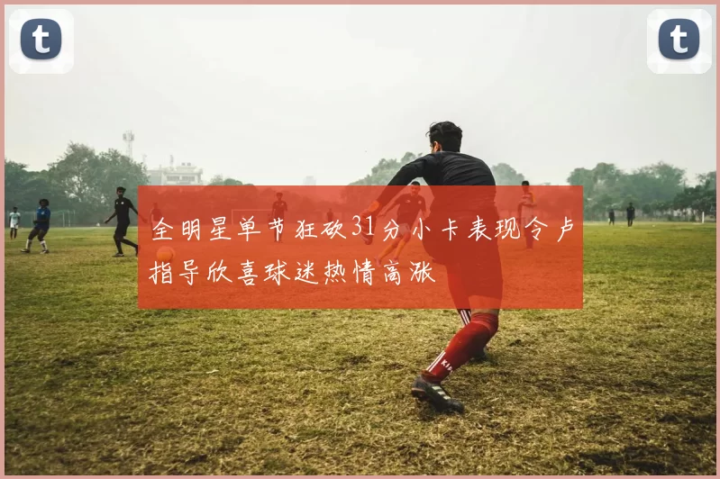 全明星单节狂砍31分小卡表现令卢指导欣喜球迷热情高涨