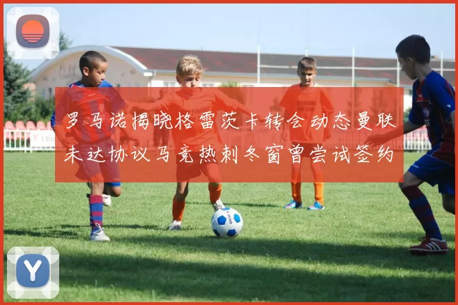 罗马诺揭晓格雷茨卡转会动态曼联未达协议马竞热刺冬窗曾尝试签约
