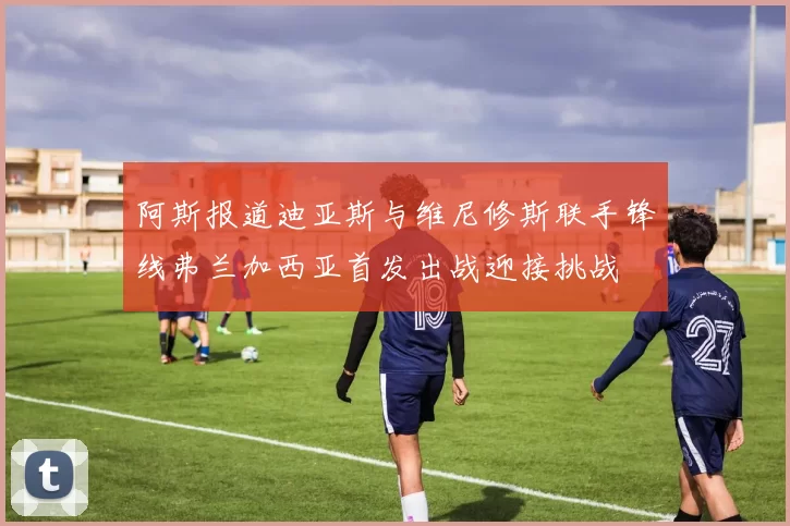 阿斯报道迪亚斯与维尼修斯联手锋线弗兰加西亚首发出战迎接挑战