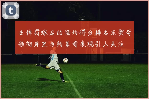 去掉罚球后的场均得分排名东契奇领衔库里与约基奇表现引人关注