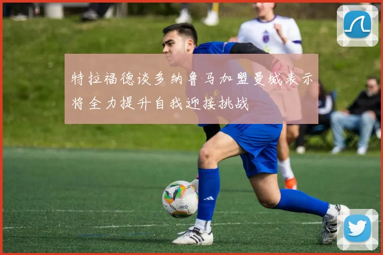 特拉福德谈多纳鲁马加盟曼城表示将全力提升自我迎接挑战