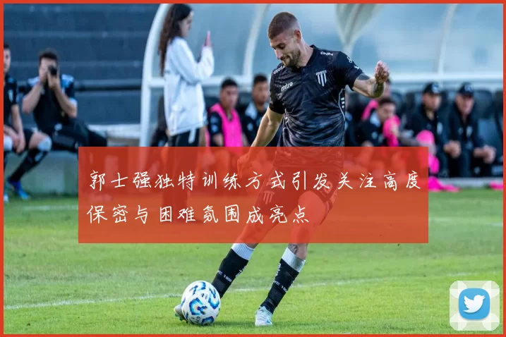 郭士强独特训练方式引发关注高度保密与困难氛围成亮点
