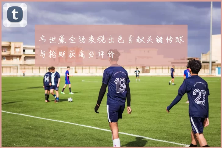 韦世豪全场表现出色贡献关键传球与抢断获高分评价