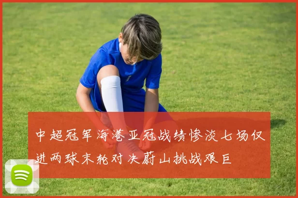 中超冠军海港亚冠战绩惨淡七场仅进两球末轮对决蔚山挑战艰巨