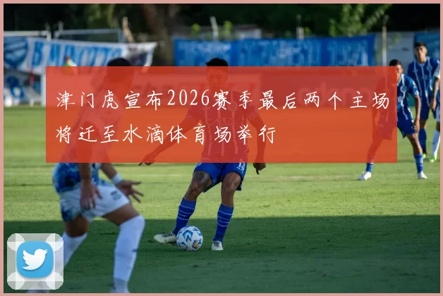 津门虎宣布2026赛季最后两个主场将迁至水滴体育场举行