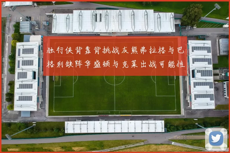 独行侠背靠背挑战灰熊弗拉格与巴格利缺阵华盛顿与克莱出战可能性微小