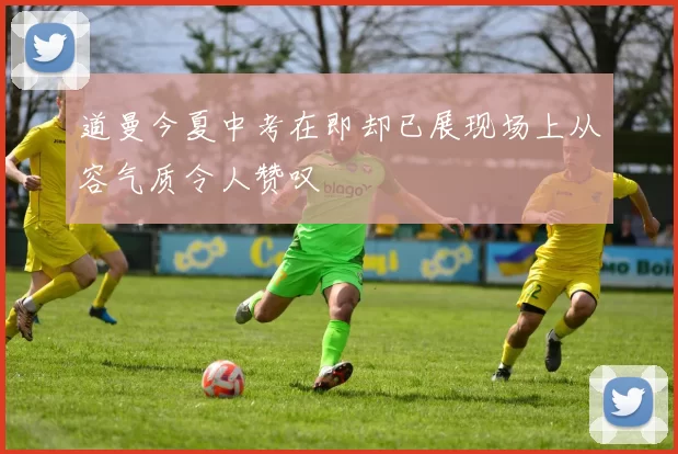道曼今夏中考在即却已展现场上从容气质令人赞叹