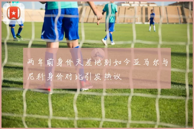 两年前身价天差地别如今亚马尔与尼科身价对比引发热议