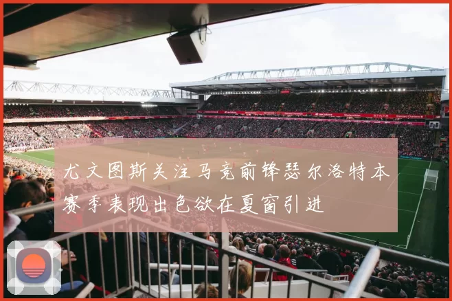 尤文图斯关注马竞前锋瑟尔洛特本赛季表现出色欲在夏窗引进