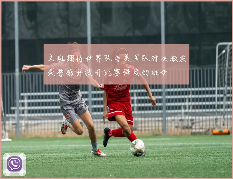 文班期待世界队与美国队对决激发荣誉感并提升比赛强度的机会