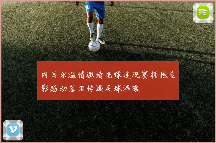 内马尔温情邀请老球迷观赛拥抱合影感动落泪传递足球温暖